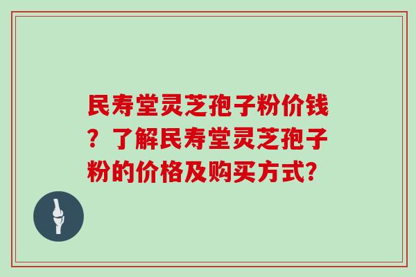 民寿堂灵芝孢子粉价钱?了解民寿堂灵芝孢子粉的价格及购买方式? 民寿堂灵芝孢子粉价钱?了解民寿堂灵芝孢子粉的价格及购买方式?