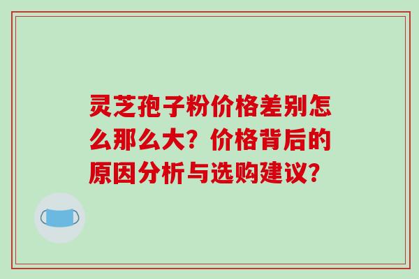 灵芝孢子粉价格差别怎么那么大?价格背后的原因分析与选购建议? 灵芝孢子粉价格差别怎么那么大?价格背后的原因分析与选购建议?