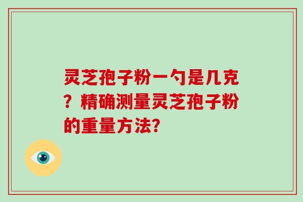 灵芝孢子粉一勺是几克?精确测量灵芝孢子粉的重量方法? 灵芝孢子粉一勺是几克?精确测量灵芝孢子粉的重量方法?
