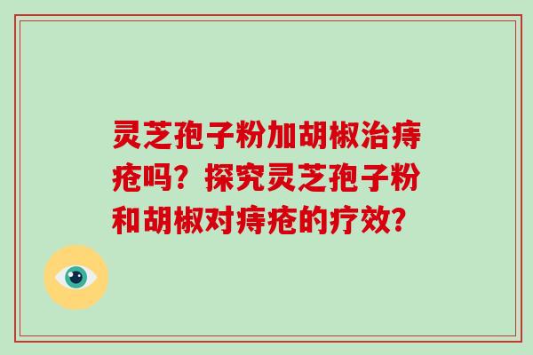 灵芝孢子粉加胡椒痔疮吗?探究灵芝孢子粉和胡椒对痔疮的疗效? 灵芝孢子粉加胡椒痔疮吗?探究灵芝孢子粉和胡椒对痔疮的疗效?