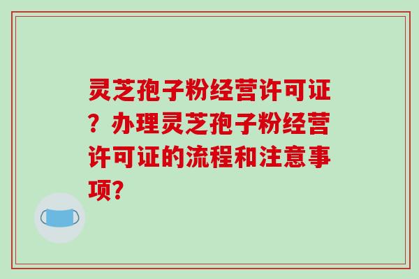 灵芝孢子粉经营许可证?办理灵芝孢子粉经营许可证的流程和注意事项? 灵芝孢子粉经营许可证?办理灵芝孢子粉经营许可证的流程和注意事项?