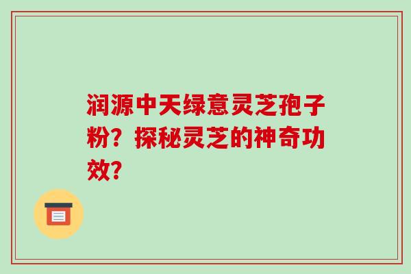 润源中天绿意灵芝孢子粉?探秘灵芝的神奇功效? 润源中天绿意灵芝孢子粉?探秘灵芝的神奇功效?