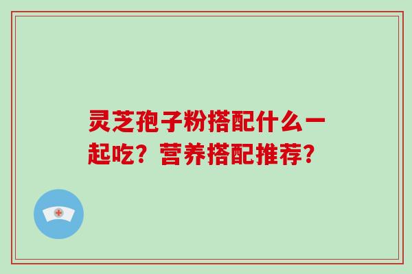 灵芝孢子粉搭配什么一起吃?营养搭配推荐? 灵芝孢子粉搭配什么一起吃?营养搭配推荐?