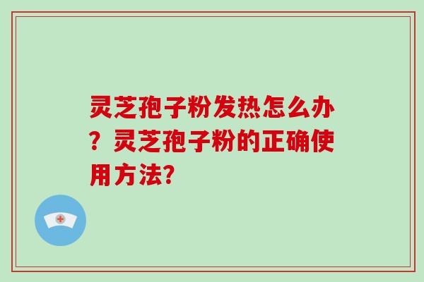 灵芝孢子粉发热怎么办?灵芝孢子粉的正确使用方法? 灵芝孢子粉发热怎么办?灵芝孢子粉的正确使用方法?