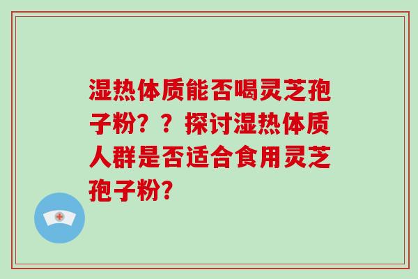 湿热体质能否喝灵芝孢子粉??探讨湿热体质人群是否适合食用灵芝孢子粉? 湿热体质能否喝灵芝孢子粉??探讨湿热体质人群是否适合食用灵芝孢子粉?
