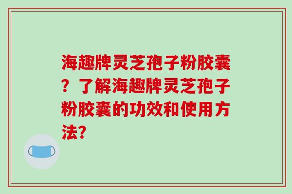 海趣牌灵芝孢子粉胶囊?了解海趣牌灵芝孢子粉胶囊的功效和使用方法? 海趣牌灵芝孢子粉胶囊?了解海趣牌灵芝孢子粉胶囊的功效和使用方法?