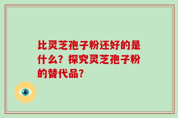 比灵芝孢子粉还好的是什么?探究灵芝孢子粉的替代品? 比灵芝孢子粉还好的是什么?探究灵芝孢子粉的替代品?