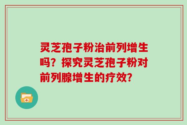 灵芝孢子粉前列增生吗?探究灵芝孢子粉对前列腺增生的疗效? 灵芝孢子粉前列增生吗?探究灵芝孢子粉对前列腺增生的疗效?