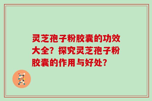 灵芝孢子粉胶囊的功效大全?探究灵芝孢子粉胶囊的作用与好处? 灵芝孢子粉胶囊的功效大全?探究灵芝孢子粉胶囊的作用与好处?