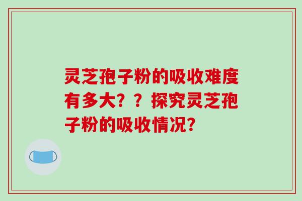 灵芝孢子粉的吸收难度有多大??探究灵芝孢子粉的吸收情况? 灵芝孢子粉的吸收难度有多大??探究灵芝孢子粉的吸收情况?