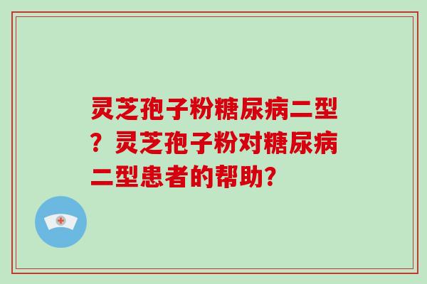 灵芝孢子粉二型?灵芝孢子粉对二型患者的帮助? 灵芝孢子粉二型?灵芝孢子粉对二型患者的帮助?