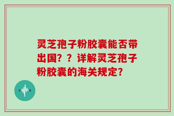灵芝孢子粉胶囊能否带出国？？详解灵芝孢子粉胶囊的海关规定？