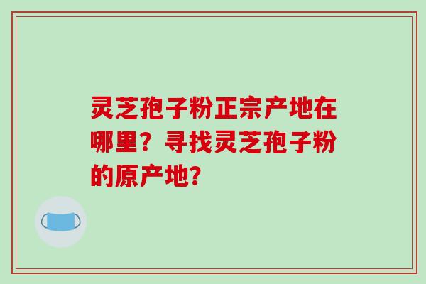 灵芝孢子粉正宗产地在哪里？寻找灵芝孢子粉的原产地？
