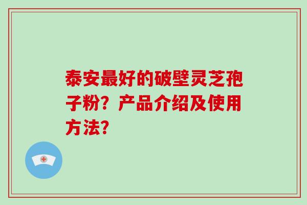 泰安好的破壁灵芝孢子粉？产品介绍及使用方法？