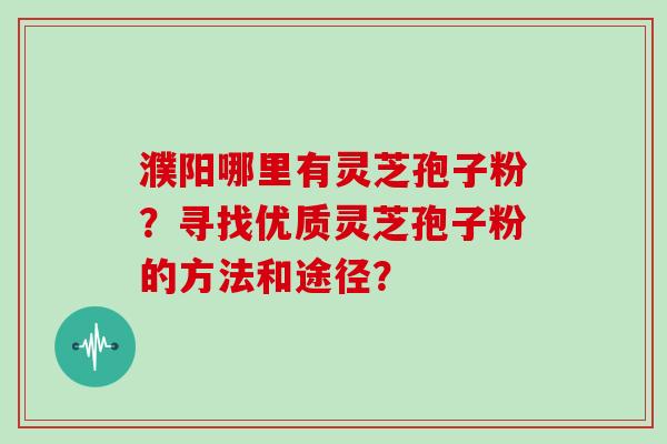 濮阳哪里有灵芝孢子粉？寻找优质灵芝孢子粉的方法和途径？