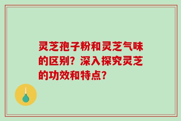 灵芝孢子粉和灵芝气味的区别？深入探究灵芝的功效和特点？