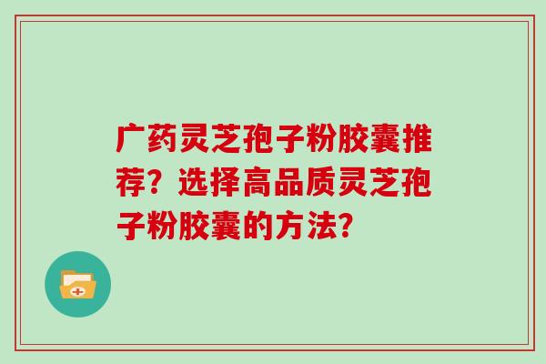 广药灵芝孢子粉胶囊推荐？选择高品质灵芝孢子粉胶囊的方法？