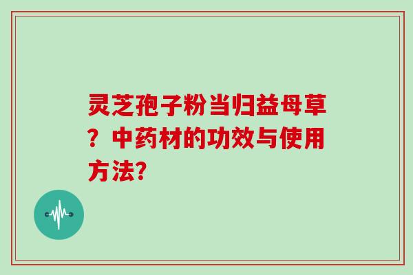 灵芝孢子粉当归益母草？材的功效与使用方法？