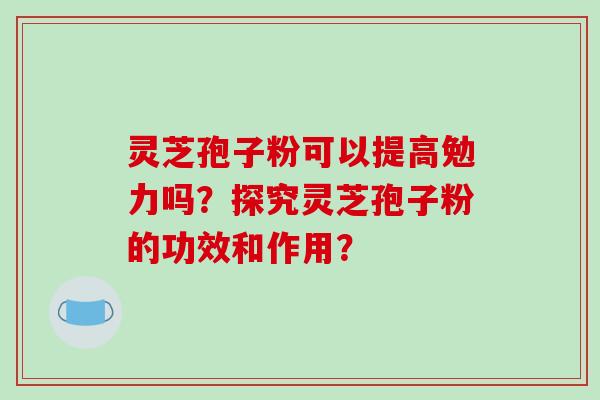 灵芝孢子粉可以提高勉力吗？探究灵芝孢子粉的功效和作用？