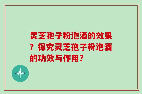 灵芝孢子粉泡酒的效果？探究灵芝孢子粉泡酒的功效与作用？