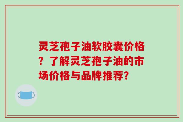 灵芝孢子油软胶囊价格？了解灵芝孢子油的市场价格与品牌推荐？