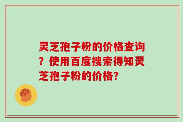 灵芝孢子粉的价格查询？使用百度搜索得知灵芝孢子粉的价格？