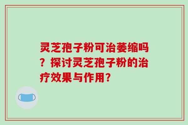 灵芝孢子粉可萎缩吗？探讨灵芝孢子粉的效果与作用？