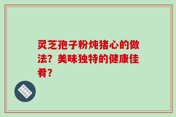 灵芝孢子粉炖猪心的做法？美味独特的健康佳肴？