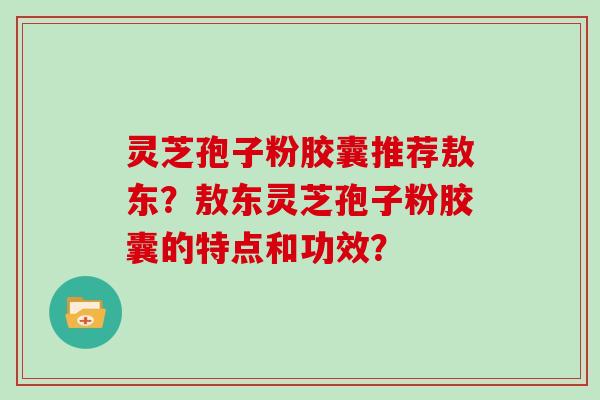 灵芝孢子粉胶囊推荐敖东？敖东灵芝孢子粉胶囊的特点和功效？