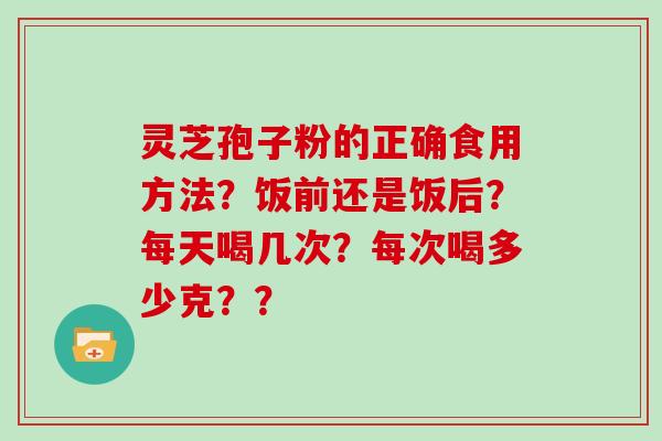 灵芝孢子粉的正确食用方法?饭前还是饭后?每天喝几次?每次喝多少克?? 灵芝孢子粉的正确食用方法?饭前还是饭后?每天喝几次?每次喝多少克??