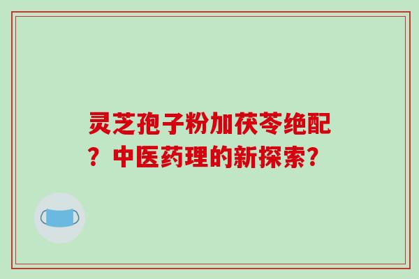 灵芝孢子粉加茯苓绝配？中医药理的新探索？