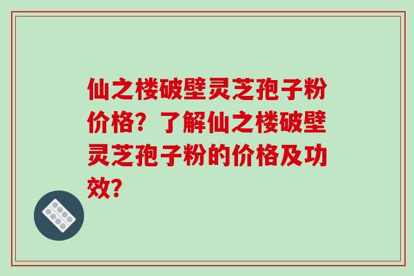 仙之楼破壁灵芝孢子粉价格？了解仙之楼破壁灵芝孢子粉的价格及功效？