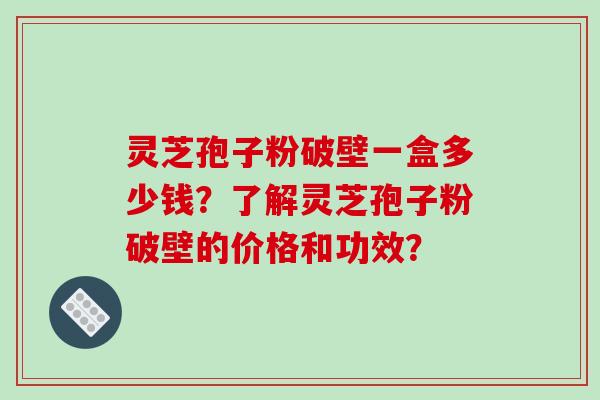 灵芝孢子粉破壁一盒多少钱？了解灵芝孢子粉破壁的价格和功效？