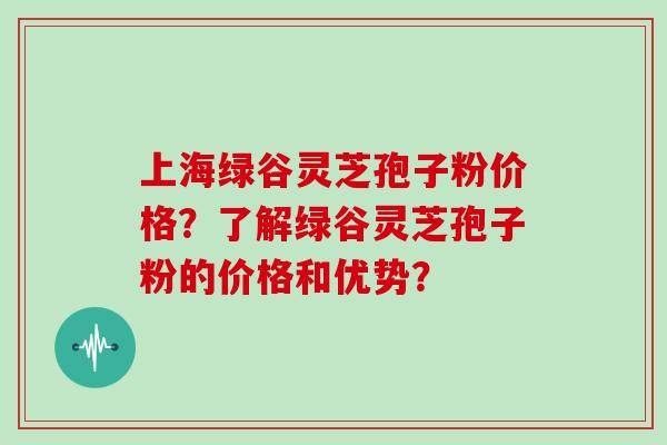 上海绿谷灵芝孢子粉价格？了解绿谷灵芝孢子粉的价格和优势？