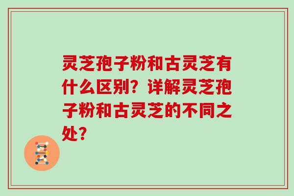灵芝孢子粉和古灵芝有什么区别？详解灵芝孢子粉和古灵芝的不同之处？