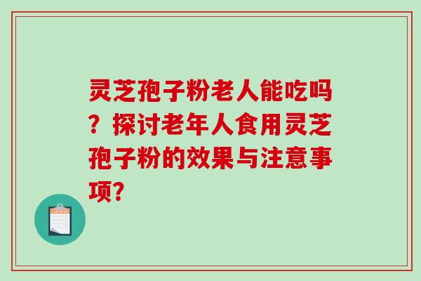 灵芝孢子粉老人能吃吗？探讨老年人食用灵芝孢子粉的效果与注意事项？