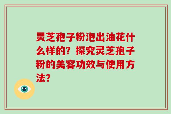灵芝孢子粉泡出油花什么样的？探究灵芝孢子粉的美容功效与使用方法？