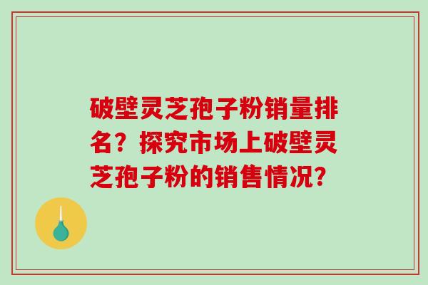 破壁灵芝孢子粉销量排名？探究市场上破壁灵芝孢子粉的销售情况？