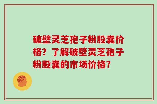 破壁灵芝孢子粉股囊价格？了解破壁灵芝孢子粉股囊的市场价格？