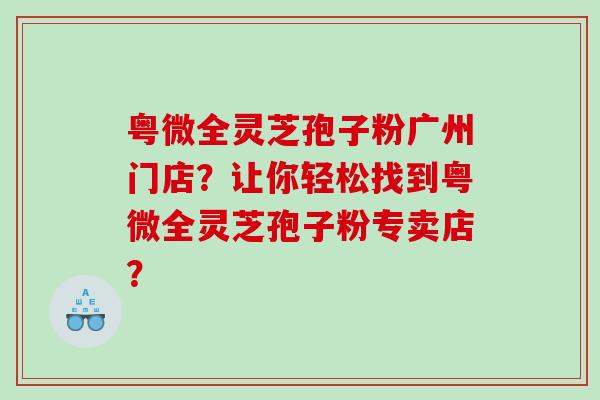 粤微全灵芝孢子粉广州门店？让你轻松找到粤微全灵芝孢子粉专卖店？