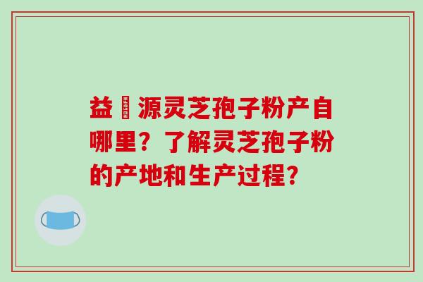 益璟源灵芝孢子粉产自哪里？了解灵芝孢子粉的产地和生产过程？