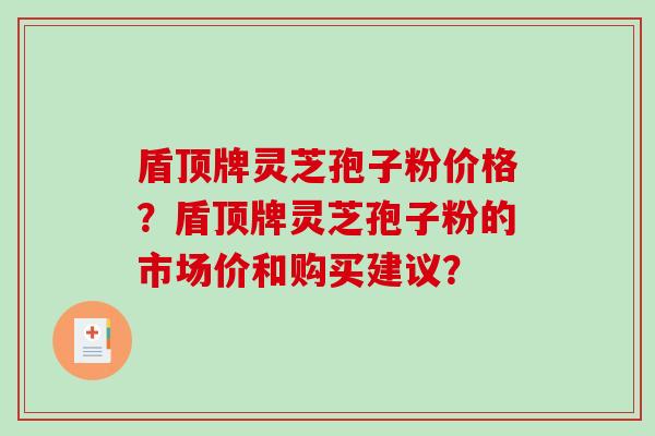 盾顶牌灵芝孢子粉价格？盾顶牌灵芝孢子粉的市场价和购买建议？