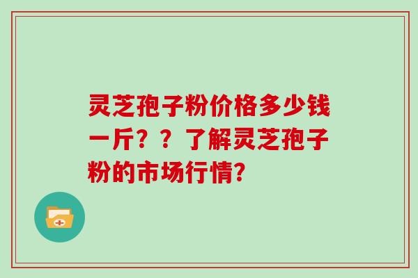 灵芝孢子粉价格多少钱一斤？？了解灵芝孢子粉的市场行情？