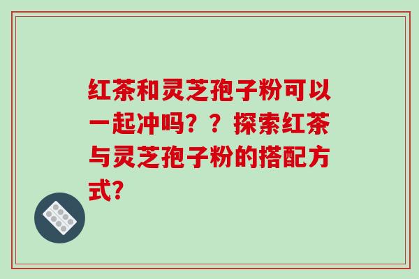 红茶和灵芝孢子粉可以一起冲吗？？探索红茶与灵芝孢子粉的搭配方式？