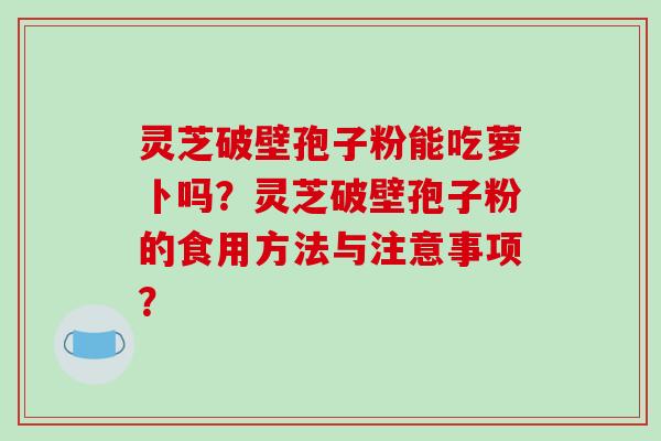 灵芝破壁孢子粉能吃萝卜吗？灵芝破壁孢子粉的食用方法与注意事项？