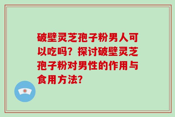 破壁灵芝孢子粉男人可以吃吗?探讨破壁灵芝孢子粉对男性的作用与食用方法? 破壁灵芝孢子粉男人可以吃吗?探讨破壁灵芝孢子粉对男性的作用与食用方法?