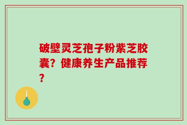 破壁灵芝孢子粉紫芝胶囊？健康养生产品推荐？