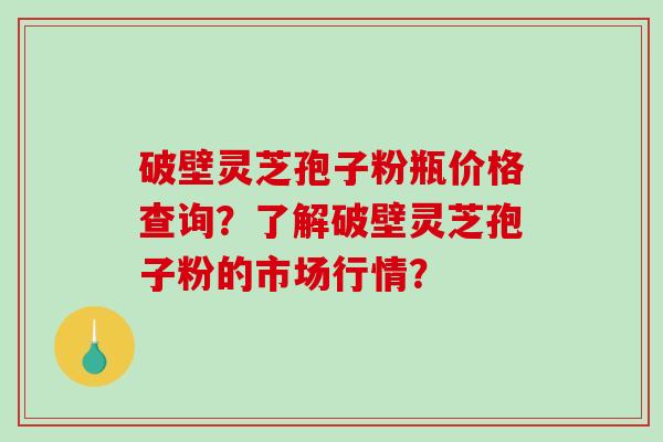 破壁灵芝孢子粉瓶价格查询？了解破壁灵芝孢子粉的市场行情？