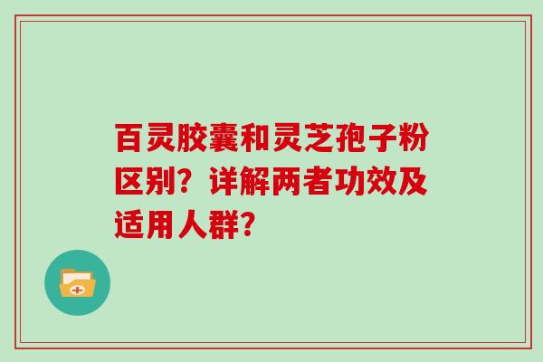 百灵胶囊和灵芝孢子粉区别？详解两者功效及适用人群？