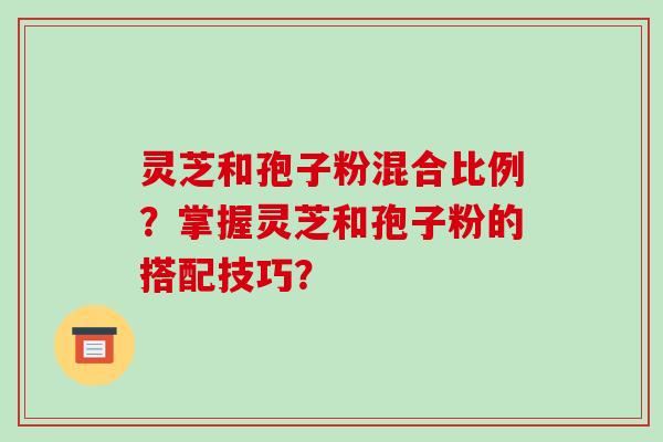 灵芝和孢子粉混合比例？掌握灵芝和孢子粉的搭配技巧？